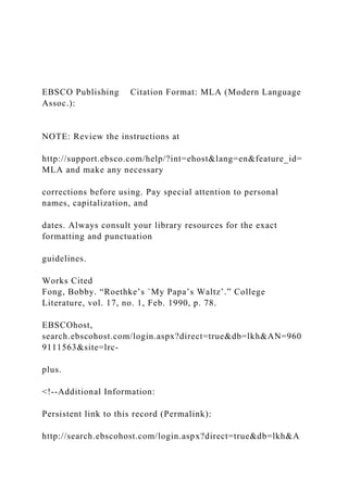 EBSCO Publishing Citation Format: MLA (Modern Language
Assoc.):
NOTE: Review the instructions at
http://support.ebsco.com/help/?int=ehost&lang=en&feature_id=
MLA and make any necessary
corrections before using. Pay special attention to personal
names, capitalization, and
dates. Always consult your library resources for the exact
formatting and punctuation
guidelines.
Works Cited
Fong, Bobby. “Roethke’s `My Papa’s Waltz’.” College
Literature, vol. 17, no. 1, Feb. 1990, p. 78.
EBSCOhost,
search.ebscohost.com/login.aspx?direct=true&db=lkh&AN=960
9111563&site=lrc-
plus.
<!--Additional Information:
Persistent link to this record (Permalink):
http://search.ebscohost.com/login.aspx?direct=true&db=lkh&A
 