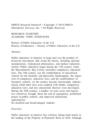 EBSCO Research Starters® • Copyright © 2014 EBSCO
Information Services, Inc. • All Rights Reserved
RESEARCH STARTERS
ACADEMIC TOPIC OVERVIEWS
History of Public Education in the U.S.
History of Education > History of Public Education in the U.S.
Abstract
Public education in America in large part was the product of
historical movements that swept the nation, including national
incorporation, widespread urbanization, and modern industrial -
ization. Public education began during the 17th century w hen
the Massachusetts Bay Colony instituted compulsory education
laws. The 19th century saw the establishment of specialized
schools for the mentally and physically handicapped, the expan-
sion of compulsory education laws, and the establishment of
freemen's schools. As the country became increasingly industri -
alized, child labor laws were coupled with further compulsory
education laws, and new educational theories were developed.
During the 20th century, a number of court cases and legisla-
tive initiatives brought about the end of segregation, prohibited
prayer in public schools, and improved educational
opportunities
for disabled and disadvantaged students.
Overview
Public education in America has a history dating back nearly to
the landing of the Pilgrims at Plymouth Rock in 1620. Although
 