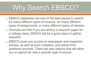 





EBSCO databases are one of the best places to search
for many different types of sources, for many different
types of assignments, in many different types of classes.
Chances are that if you are writing a research paper for
a college class, EBSCO will be a good place to gather
research.
EBSCO gives you access to newspaper and magazine
articles, as well as book chapters, and article from
academic journals. There are also options that will allow
you to search for only a specific type of source.

 