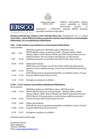 Kultūras informācijas sistēmu
centrs sadarbībā ar EBSCO
Information Services no
25.04.2016. – 29.04.2016. organizē EBSCO datubāzu
apmācību semināru programmu.
Kultūras informācijas sistēmu centra Mācību klasē (Rīga, Tērbatas iela 53 - 7, 5. stāvā)
25.04.2016. notiek EBSCO datubāzu apmācību seminārispeciālajāmunzinātniskajām
bibliotēkām, kā arī publiskajām bibliotēkām.
9.00 – 12.00 seminārs speciālajām un zinātniskajām bibliotēkām
Darba kārtība:
9.00 9.30
EBSCOhost platforma: EBSCOhost admin, EBSCOhost wiki,
EBSCO atbalsta vietne un jaunie produkti - Ultimate edition, Global
Patents, Flipster, RILM. Renata Włodarczyk EBSCO Information Services.
9.30 10.30
EBSCO Academic Search Complete izmantošana un informācijas
meklēšanas piemēri. Urszula Nowicka EBSCO Information Services.
10.30 10.50 Kafijas pārtraukums
10.50 11.10
EBSCO Discovery Solution un Full Text Finder (AtoZ) rīki informācijas
izguvei no viena meklēšanas loga. Leszek Czerwinski EBSCO Information
Services.
11.10 11.30
ECM, eBooks resursi, egrāmatu lejupielāde uz dažādām ierīcēm. Urszula
Nowicka EBSCO Information Services.
11.30 12.00 Noslēgums, jautājumi un atbildes
13.00 – 15.45 seminārs pašvaldību publiskajām bibliotēkām
Darba kārtība:
13.00 13.30
EBSCOhost platforma: EBSCOhost admin, EBSCOhost wiki,
EBSCO atbalsta vietne un jaunie produkti - Ultimate edition, Global
Patents, Flipster, RILM. Renata Włodarczyk EBSCO Information Services.
13.30 14.30
EBSCO Master File izmantošana un informācijas meklēšanas piemēri.
Urszula Nowicka EBSCO Information Services.
14.30 15.00 Kafijas pārtraukums
15.00 15.30
ECM, eBooks resursi, egrāmatu lejupielāde uz dažādām ierīcēm. Urszula
Nowicka EBSCO Information Services.
15.30 15.45 Noslēgums, jautājumi un atbildes
Semināru darba valoda angļu.
Kontaktinformācija:
Agrita Sagalajeva
Tālrunis: 67844896
Epasts: agrita.sagalajeva@kis.gov.lv
 