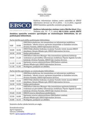 Kultūras informācijas sistēmu centrs sadarbībā ar EBSCO
Information Services no 07.11.2016. – 11.11.2016. organizē
EBSCO datubāzu apmācību semināru programmu.
Kultūras informācijas sistēmu centra Mācību klasē (Rīga,
Tērbatas iela 53 - 7, 5. stāvā) 08.11.2016. notiek EBSCO
datubāzu apmācību seminārs speciālajām un zinātniskajām bibliotēkām, kā arī
publiskajām bibliotēkām.
Darba kārtība pašvaldību publiskajām bibliotēkām:
9.00 10.00
EBSCOhost platforma, tās izmantošana un informācijas meklēšana
datubāzēs. eBooks resursi, egrāmatu lejupielāde uz dažādām ierīcēm.
Kristina Puntaka, EBSCO Information Services.
10.00 10.30
EBSCO Help atbalsta funkcijas, to pieeja Youtube vietnē. Jaunās EBSCO
datubāzes. Renata Włodarczyk, EBSCO Information Services.
10.30 10.50 Kafijas pārtraukums
10.50 11.20
EBSCOhost Collection Manager rīka izmantošana egrāmatu kolekciju
veidošanā un pārvaldībā. Informācijas meklēšana Flipster digitālo žurnālu
kolekcijā. Kristina Puntaka, EBSCO Info rmation Services.
11.20 11.30
Egrāmatu resursu administrēšana EBSCOadmin sistēmā.
Renata Włodarczyk, EBSCO Information Services.
11.30 11.45 Noslēgums, jautājumi un atbildes.
Darba kārtība speciālajām un zinātniskajām bibliotēkām:
13.00 14.00
EBSCOhost platforma, tās izmantošana un informācijas meklēšana
datubāzēs. eBooks resursi, egrāmatu lejupielāde uz dažādām ierīcēm.
Kristina Puntaka, EBSCO Information Services.
14.00 14.30
EBSCO Help atbalsta funkcijas, to pieeja Youtube vietnē. Jaunās EBSCO
datubāzes. Renata Włodarczyk, EBSCO Information Services.
14.30 14.50 Kafijas pārtraukums
14.50 15.20
EBSCOhost Collection Manager rīka izmantošana egrāmatu kolekciju
veidošanā un pārvaldībā. Informācijas meklēšana Flipster digitālo žurnālu
kolekcijā. Kristina Puntaka, EBSCO Info rmation Services.
15.20 15.50 EBSCO resursu abonēšanas piedāvājums.
15.50 16.00
Egrāmatu resursu administrēšana EBSCOadmin sistēmā.
Renata Włodarczyk, EBSCO Information Services.
16.00 16.15 Noslēgums, jautājumi un atbildes.
Semināru darba valoda latviešu un angļu.
Kontaktinformācija:
Agrita Sagalajeva
Tālrunis: 67844896
Epasts: agrita.sagalajeva@kis.gov.lv
 