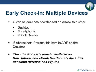 53
Early Check-In: Multiple Devices
 Given student has downloaded an eBook to his/her
 Desktop
 Smartphone
 eBook Reader
 If s/he selects Returns this item in ADE on the
Desktop
 Then the Book will remain available on
Smartphone and eBook Reader until the initial
checkout duration has expired
 
