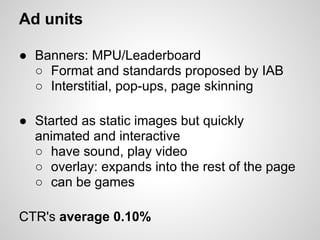 Ad units

● Banners: MPU/Leaderboard
  ○ Format and standards proposed by IAB
  ○ Interstitial, pop-ups, page skinning

● Started as static images but quickly
  animated and interactive
  ○ have sound, play video
  ○ overlay: expands into the rest of the page
  ○ can be games

CTR's average 0.10%
 