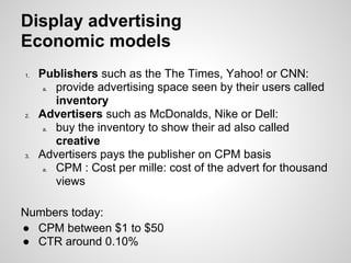 Display advertising
Economic models
1.   Publishers such as the The Times, Yahoo! or CNN:
      a. provide advertising space seen by their users called
         inventory
2.   Advertisers such as McDonalds, Nike or Dell:
      a. buy the inventory to show their ad also called
         creative
3.   Advertisers pays the publisher on CPM basis
      a. CPM : Cost per mille: cost of the advert for thousand
         views

Numbers today:
● CPM between $1 to $50
● CTR around 0.10%
 