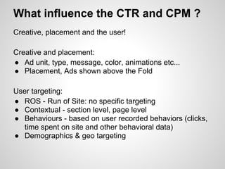 What influence the CTR and CPM ?
Creative, placement and the user!

Creative and placement:
● Ad unit, type, message, color, animations etc...
● Placement, Ads shown above the Fold

User targeting:
● ROS - Run of Site: no specific targeting
● Contextual - section level, page level
● Behaviours - based on user recorded behaviors (clicks,
   time spent on site and other behavioral data)
● Demographics & geo targeting
 