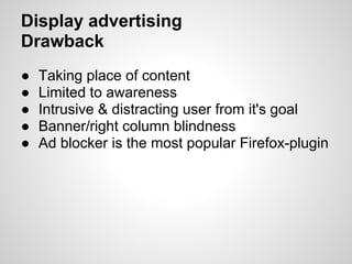 Display advertising
Drawback
●   Taking place of content
●   Limited to awareness
●   Intrusive & distracting user from it's goal
●   Banner/right column blindness
●   Ad blocker is the most popular Firefox-plugin
 