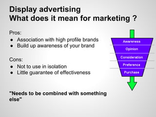 Display advertising
What does it mean for marketing ?
Pros:
● Association with high profile brands
● Build up awareness of your brand

Cons:
● Not to use in isolation
● Little guarantee of effectiveness



"Needs to be combined with something
else"
 
