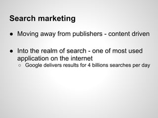 Search marketing
● Moving away from publishers - content driven

● Into the realm of search - one of most used
  application on the internet
  ○ Google delivers results for 4 billions searches per day
 