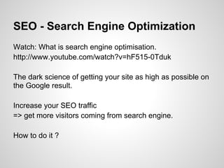 SEO - Search Engine Optimization
Watch: What is search engine optimisation.
http://www.youtube.com/watch?v=hF515-0Tduk

The dark science of getting your site as high as possible on
the Google result.

Increase your SEO traffic
=> get more visitors coming from search engine.

How to do it ?
 