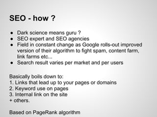 SEO - how ?
● Dark science means guru ?
● SEO expert and SEO agencies
● Field in constant change as Google rolls-out improved
  version of their algorithm to fight spam, content farm,
  link farms etc...
● Search result varies per market and per users

Basically boils down to:
1. Links that lead up to your pages or domains
2. Keyword use on pages
3. Internal link on the site
+ others.

Based on PageRank algorithm
 
