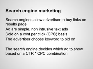 Search engine marketing
Search engines allow advertiser to buy links on
results page
Ad are simple, non intrusive text ads
Sold on a cost per click (CPC) basis
The advertiser choose keyword to bid on

The search engine decides which ad to show
based on a CTR * CPC combination
 