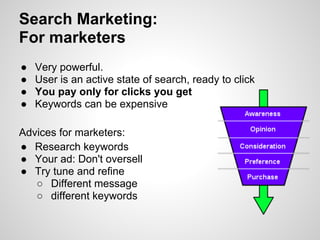 Search Marketing:
For marketers
●   Very powerful.
●   User is an active state of search, ready to click
●   You pay only for clicks you get
●   Keywords can be expensive

Advices for marketers:
● Research keywords
● Your ad: Don't oversell
● Try tune and refine
   ○ Different message
   ○ different keywords
 