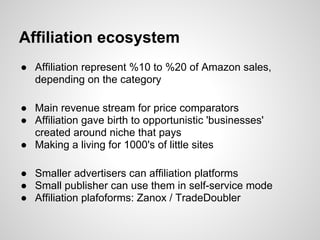 Affiliation ecosystem
● Affiliation represent %10 to %20 of Amazon sales,
  depending on the category

● Main revenue stream for price comparators
● Affiliation gave birth to opportunistic 'businesses'
  created around niche that pays
● Making a living for 1000's of little sites

● Smaller advertisers can affiliation platforms
● Small publisher can use them in self-service mode
● Affiliation plafoforms: Zanox / TradeDoubler
 