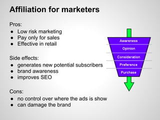 Affiliation for marketers
Pros:
● Low risk marketing
● Pay only for sales
● Effective in retail

Side effects:
● generates new potential subscribers
● brand awareness
● improves SEO

Cons:
● no control over where the ads is show
● can damage the brand
 