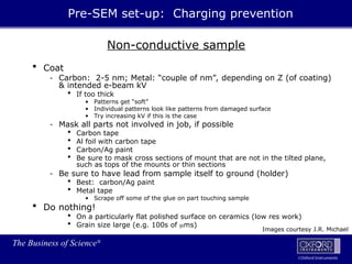 The Business of Science®
Oxford Instruments
Non-conductive sample
 Coat
- Carbon: 2-5 nm; Metal: “couple of nm”, depending on Z (of coating)
& intended e-beam kV
 If too thick
• Patterns get “soft”
• Individual patterns look like patterns from damaged surface
• Try increasing kV if this is the case
- Mask all parts not involved in job, if possible
 Carbon tape
 Al foil with carbon tape
 Carbon/Ag paint
 Be sure to mask cross sections of mount that are not in the tilted plane,
such as tops of the mounts or thin sections
- Be sure to have lead from sample itself to ground (holder)
 Best: carbon/Ag paint
 Metal tape
• Scrape off some of the glue on part touching sample
 Do nothing!
 On a particularly flat polished surface on ceramics (low res work)
 Grain size large (e.g. 100s of ms)
Pre-SEM set-up: Charging prevention
Images courtesy J.R. Michael
 