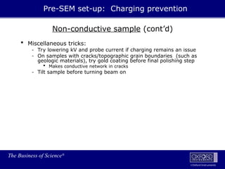 The Business of Science®
Oxford Instruments
Non-conductive sample (cont’d)
 Miscellaneous tricks:
- Try lowering kV and probe current if charging remains an issue
- On samples with cracks/topographic grain boundaries (such as
geologic materials), try gold coating before final polishing step
 Makes conductive network in cracks
- Tilt sample before turning beam on
Pre-SEM set-up: Charging prevention
 