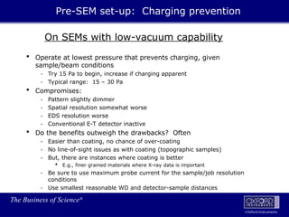 The Business of Science®
Oxford Instruments
On SEMs with low-vacuum capability
 Operate at lowest pressure that prevents charging, given
sample/beam conditions
- Try 15 Pa to begin, increase if charging apparent
- Typical range: 15 – 30 Pa
 Compromises:
- Pattern slightly dimmer
- Spatial resolution somewhat worse
- EDS resolution worse
- Conventional E-T detector inactive
 Do the benefits outweigh the drawbacks? Often
- Easier than coating, no chance of over-coating
- No line-of-sight issues as with coating (topographic samples)
- But, there are instances where coating is better
 E.g., finer grained materials where X-ray data is important
- Be sure to use maximum probe current for the sample/job resolution
conditions
- Use smallest reasonable WD and detector-sample distances
Pre-SEM set-up: Charging prevention
 
