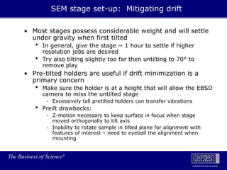 The Business of Science®
Oxford Instruments
• Most stages possess considerable weight and will settle
under gravity when first tilted
 In general, give the stage ~ 1 hour to settle if higher
resolution jobs are desired
 Try also tilting slightly too far then untilting to 70° to
remove play
• Pre-tilted holders are useful if drift minimization is a
primary concern
 Make sure the holder is at a height that will allow the EBSD
camera to miss the untilted stage
- Excessively tall pretilted holders can transfer vibrations
 Preilt drawbacks:
- Z-motion necessary to keep surface in focus when stage
moved orthogonally to tilt axis
- Inability to rotate sample in tilted plane for alignment with
features of interest – need to eyeball the alignment when
mounting
SEM stage set-up: Mitigating drift
 