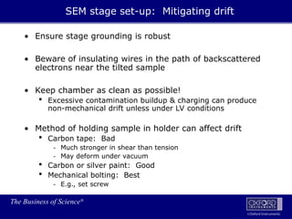 The Business of Science®
Oxford Instruments
• Ensure stage grounding is robust
• Beware of insulating wires in the path of backscattered
electrons near the tilted sample
• Keep chamber as clean as possible!
 Excessive contamination buildup & charging can produce
non-mechanical drift unless under LV conditions
• Method of holding sample in holder can affect drift
 Carbon tape: Bad
- Much stronger in shear than tension
- May deform under vacuum
 Carbon or silver paint: Good
 Mechanical bolting: Best
- E.g., set screw
SEM stage set-up: Mitigating drift
 