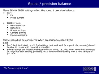 The Business of Science®
Oxford Instruments
Many SEM & EBSD settings affect the speed / precision balance:
• SEM
 kV
 Probe current
• EBSD system
 Band detection
 Reflectors
 Hough settings
 Camera binning
 Frame averaging
These should all be considered when preparing to collect EBSD
data
• Don’t be intimidated! You’ll find settings that work well for a particular sample/job and
be able to re-use with minimal preparation
• Some settings are insensitive beyond certain limits, i.e., you won’t need to explore lots
of range for each setting, probably just a couple when working with a new sample or
job type
Speed / precision balance
 