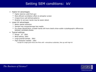 The Business of Science®
Oxford Instruments
• Higher kV advantages:
 Higher electron yield from gun
 More efficient scintillation effect on phosphor screen
 Crisper/more well defined patterns
 Brighter & narrower bands may be easier detect
• Lower kV advantages
 Better spatial resolution
 Sample may charge/damage less readily
 For phase identification, broader bands will more clearly show subtle crystallographic differences
between candidate phases
• Typical settings:
 Range: 10 - 30kV
 Blind setting: 20kV
 Large grained sample: 30kV
 High resolution needed: 10kV
- Except for single grain-thick thin films with ~amorphous substrate, then go with high kV
Setting SEM conditions: kV
 