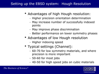 The Business of Science®
Oxford Instruments
 Advantages of high Hough resolution:
- Higher precision orientation determination
- May increase number of successfully indexed
points
- May improve phase discrimination
- Better performance on lower symmetry phases
 Advantages of low Hough resolution
- Higher indexing speed
 Typical settings (Channel):
- 60-70 for low symmetry materials, and where
precision is more important
- 50-60 for most jobs
- 40-50 for high speed jobs on cubic materials
Setting up the EBSD system: Hough Resolution
 