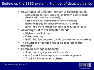 The Business of Science®
Oxford Instruments
 Advantages of a higher number of detected bands
- Less chance for mis-indexing, if pattern quality good
(bands all correctly detected)
- Less chance for pseudo-symmetric indexing
- Better indexing on lower symmetry materials
- BUT: Too many bands can lead to reduced hit rate
 Advantages of fewer detected bands
- Higher overall hit rate
- Faster indexing
- BUT: Too few detected bands can lead to mis-indexing
 The number of bands should be tailored to the
material
 Common settings (Channel):
- 5 max for single phase cubic metals
- 6 to 8 max for multi-phase materials in general
- 7 to 8 for low symmetry phases
Setting up the EBSD system: Number of detected bands
 