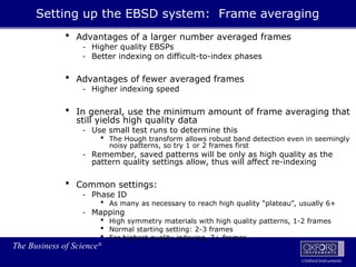 The Business of Science®
Oxford Instruments
 Advantages of a larger number averaged frames
- Higher quality EBSPs
- Better indexing on difficult-to-index phases
 Advantages of fewer averaged frames
- Higher indexing speed
 In general, use the minimum amount of frame averaging that
still yields high quality data
- Use small test runs to determine this
 The Hough transform allows robust band detection even in seemingly
noisy patterns, so try 1 or 2 frames first
- Remember, saved patterns will be only as high quality as the
pattern quality settings allow, thus will affect re-indexing
 Common settings:
- Phase ID
 As many as necessary to reach high quality “plateau”, usually 6+
- Mapping
 High symmetry materials with high quality patterns, 1-2 frames
 Normal starting setting: 2-3 frames
 For highest quality indexing, 3+ frames
Setting up the EBSD system: Frame averaging
 