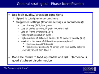 The Business of Science®
Oxford Instruments
• Use high quality/precision conditions
 Speed is totally unimportant here
 Suggested settings (Channel settings in parentheses):
- Low binning (2X2, low gain)
- Lots of probe current, if grain not too small
- Lots of frame averaging (5+)
- High Hough resolution (70+)
- High number of detected bands, to fit pattern quality (7+)
- Maximize the area of diffraction space captured
 (Maximize Area Of Interest)
 (Set detector position to fill screen with high quality pattern)
- (Use “Advanced Fit”, level 4)
• Don’t be afraid to load up match unit list; Flamenco is
good at phase discrimination
General strategies: Phase Identification
 