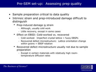 The Business of Science®
Oxford Instruments
• Sample preparation critical to data quality
• Intrinsic strain and prep-introduced damage difficult to
distinguish
 Prep-induced damage is strain
- Although, usually cold work
- Little recovery, except in some cases
 Effect on EBSD: Cold-worked vs. recovered
- Cold worked: Imperfect crystal lattice = fuzzy EBSPs
- Recovered defect microstructure: Lattice orientation change
within grains = EBSP rotation
 Recovered defect microstructure usually not due to sample
preparation
- Except in certain materials with relatively high room-
temperature diffusion rates
Pre-SEM set-up: Assessing prep quality
 