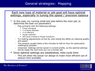 The Business of Science®
Oxford Instruments
Each new type of material or job goal will have optimal
settings, especially in tuning the speed / precision balance
 In this case, try running small test jobs before the main job, to
determine the best run parameters
- Play primarily with the following settings:
 Frame averaging
 # of bands detected
 # of reflectors
 Hough resolution
 AOI (area involved in Hough Transform)
- Try making adjustments on the fly, and noting the effect on indexing quality
and speed
- This process usually takes a few minutes to half an hour for particularly
challenging samples
- (Channel) Settings will be saved in current profile, so the optimal settings
will be ready the next time you run a similar job
 Once optimal settings are established, note cycle time
- This will allow the actual run design to make most efficient use of
session time available
General strategies: Mapping
 