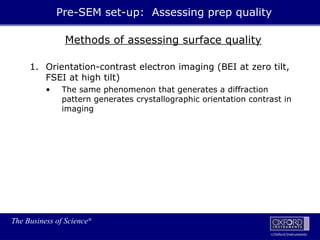 The Business of Science®
Oxford Instruments
Methods of assessing surface quality
1. Orientation-contrast electron imaging (BEI at zero tilt,
FSEI at high tilt)
• The same phenomenon that generates a diffraction
pattern generates crystallographic orientation contrast in
imaging
Pre-SEM set-up: Assessing prep quality
 