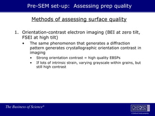 The Business of Science®
Oxford Instruments
Methods of assessing surface quality
1. Orientation-contrast electron imaging (BEI at zero tilt,
FSEI at high tilt)
• The same phenomenon that generates a diffraction
pattern generates crystallographic orientation contrast in
imaging
• Strong orientation contrast = high quality EBSPs
• If lots of intrinsic strain, varying grayscale within grains, but
still high contrast
Pre-SEM set-up: Assessing prep quality
 