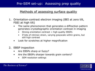The Business of Science®
Oxford Instruments
Methods of assessing surface quality
1. Orientation-contrast electron imaging (BEI at zero tilt,
FSEI at high tilt)
• The same phenomenon that generates a diffraction pattern
generates crystallographic orientation contrast in imaging
• Strong orientation contrast = high quality EBSPs
• If lots of intrinsic strain, varying grayscale within grains, but
still high contrast
• Look for scratches at higher magnification
2. EBSP inspection
• Are EBSPs sharp or fuzzy?
• Are the EBSPs sharper towards grain centers?
• SEM resolution settings
Pre-SEM set-up: Assessing prep quality
 