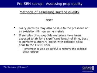 The Business of Science®
Oxford Instruments
Methods of assessing surface quality
NOTE
 Fuzzy patterns may also be due to the presence of
an oxidation film on some metals
 If samples of susceptible materials have been
exposed to air for a significant length of time, best
to perform a short re-polish with colloidal silica
prior to the EBSD work
- Remember to also be careful to remove the colloidal
silica residue
Pre-SEM set-up: Assessing prep quality
 