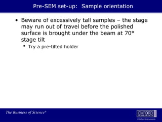 The Business of Science®
Oxford Instruments
Pre-SEM set-up: Sample orientation
• Beware of excessively tall samples – the stage
may run out of travel before the polished
surface is brought under the beam at 70°
stage tilt
 Try a pre-tilted holder
 