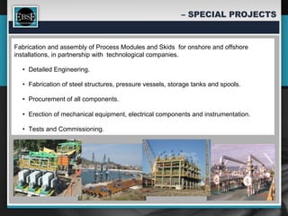 Fabrication and assembly of Process Modules and Skids for onshore and offshore
installations, in partnership with technological companies.

  •  Detailed Engineering.

  •  Fabrication of steel structures, pressure vessels, storage tanks and spools.

  •  Procurement of all components.

  •  Erection of mechanical equipment, electrical components and instrumentation.

  •  Tests and Commissioning.
 