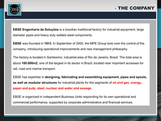 -  THE COMPANY



EBSE Engenharia de Soluções is a brazilian traditional factory for industrial equipment, large
diameter pipes and heavy duty welded steel components.

EBSE was founded in 1913. In September of 2000, the MPE Group took over the control of the
company, introducing operational improvements and new management philosophy.

The factory is located in Santissimo, industrial area of Rio de Janeiro, Brazil. The total area is
about 100.000m2, one of the largest in its sector in Brazil, located near important accesses for
rail, road and marine transport.

EBSE has expertise in designing, fabricating and assembling equipment, pipes and spools,
as well as modular structures for industrial plants for the segments of oil and gas, energy,
paper and pulp, steel, nuclear and water and sewage.

EBSE is organized in independent Business Units responding for its own operational and
commercial performance, supported by corporate administrative and financial services.
 