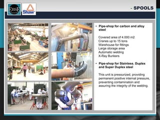-  SPOOLS


•  Pipe-shop for carbon and alloy
   steel

 Covered area of 4.000 m2
 Cranes up to 15 tons
 Warehouse for fittings
 Large storage area
 Automatic welding
 X-Ray Bunkers

•  Pipe-shop for Stainless. Duplex
   and Super Duplex steel

 This unit is pressurized, providing
 permanent positive internal pressure,
 preventing contamination and
 assuring the integrity of the welding.
 