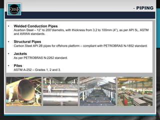 -  PIPING


•    Welded Conduction Pipes
     Acarbon Steel – 12” to 200”diametrs, with thickness from 3,2 to 100mm (4”), as per API 5L, ASTM
     and AWWA standards.

•    Structural Pipes
     Carbon Steel API 2B pipes for offshore platform – compliant with PETROBRAS N-1852 standard.

•    Jackets
     As per PETROBRAS N-2262 standard.

•    Piles
     ASTM A-252 – Grades 1, 2 and 3.
 