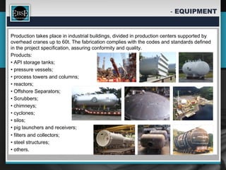 Production takes place in industrial buildings, divided in production centers supported by
overhead cranes up to 60t. The fabrication complies with the codes and standards defined
in the project specification, assuring conformity and quality.
Products:
• API storage tanks;
• pressure vessels;
• process towers and columns;
• reactors;
• Offshore Separators;
• Scrubbers;
• chimneys;
• cyclones;
• silos;
• pig launchers and receivers;
• filters and collectors;
• steel structures;
• others.
 