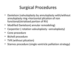 Surgical Procedures
• Danielson (valvuloplasty by annuloplasty with/without
annuloplasty ring +horizontal plication of non
functional/atrialized portion of RV)
• Modified Danielson( annular remodeling)
• Carpentier ( rotation valvuloplasty –annuloplasty)
• Cone procedure
• Bichell procedure
• TVR (without plication)
• Starnes procedure (single ventricle palliation strategy)
 