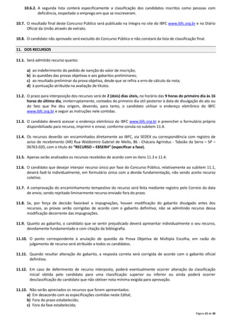Página 15 de 30
10.6.2. A segunda lista conterá especificamente a classificação dos candidatos inscritos como pessoas com
deficiência, respeitado o emprego em que se inscreveram.
10.7. O resultado final deste Concurso Público será publicado na íntegra no site do IBFC www.ibfc.org.br e no Diário
Oficial da União através de extrato.
10.8. O candidato não aprovado será excluído do Concurso Público e não constará da lista de classificação final.
11. DOS RECURSOS
11.1. Será admitido recurso quanto:
a) ao indeferimento do pedido de isenção do valor de inscrição;
b) às questões das provas objetivas e aos gabaritos preliminares;
c) ao resultado preliminar da prova objetiva, desde que se refira a erro de cálculo da nota;
d) à pontuação atribuída na avaliação de títulos.
11.2. O prazo para interposição dos recursos será de 2 (dois) dias úteis, no horário das 9 horas do primeiro dia às 16
horas do último dia, ininterruptamente, contados do primeiro dia útil posterior à data de divulgação do ato ou
do fato que lhe deu origem, devendo, para tanto, o candidato utilizar o endereço eletrônico do IBFC
www.ibfc.org.br e seguir as instruções nele contidas.
11.3. O candidato deverá acessar o endereço eletrônico do IBFC www.ibfc.org.br e preencher o formulário próprio
disponibilizado para recurso, imprimir e enviar, conforme consta no subitem 11.4.
11.4. Os recursos deverão ser encaminhados diretamente ao IBFC, via SEDEX ou correspondência com registro de
aviso de recebimento (AR) Rua Waldomiro Gabriel de Mello, 86 - Chácara Agrindus - Taboão da Serra – SP –
06763.020, com o título de “RECURSO – EBSERH” (especificar a fase).
11.5. Apenas serão analisados os recursos recebidos de acordo com os itens 11.3 e 11.4.
11.6. O candidato que desejar interpor recurso único por fase do Concurso Público, relativamente ao subitem 11.1,
deverá fazê-lo individualmente, em formulário único com a devida fundamentação, não sendo aceito recurso
coletivo.
11.7. A comprovação do encaminhamento tempestivo do recurso será feita mediante registro pelo Correio da data
de envio, sendo rejeitado liminarmente recurso enviado fora do prazo.
11.8. Se, por força de decisão favorável a impugnações, houver modificação do gabarito divulgado antes dos
recursos, as provas serão corrigidas de acordo com o gabarito definitivo, não se admitindo recurso dessa
modificação decorrente das impugnações.
11.9. Quanto ao gabarito, o candidato que se sentir prejudicado deverá apresentar individualmente o seu recurso,
devidamente fundamentado e com citação da bibliografia.
11.10. O ponto correspondente à anulação de questão da Prova Objetiva de Múltipla Escolha, em razão do
julgamento de recurso será atribuído a todos os candidatos.
11.11. Quando resultar alteração do gabarito, a resposta correta será corrigida de acordo com o gabarito oficial
definitivo.
11.12. Em caso de deferimento de recurso interposto, poderá eventualmente ocorrer alteração da classificação
inicial obtida pelo candidato para uma classificação superior ou inferior ou ainda poderá ocorrer
desclassificação do candidato que não obtiver nota mínima exigida para aprovação.
11.13. Não serão apreciados os recursos que forem apresentados:
a) Em desacordo com as especificações contidas neste Edital;
b) Fora do prazo estabelecido;
c) Fora da fase estabelecida;
 