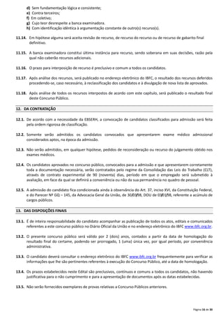 Página 16 de 30
d) Sem fundamentação lógica e consistente;
e) Contra terceiros;
f) Em coletivo;
g) Cujo teor desrespeite a banca examinadora.
h) Com identificação idêntica à argumentação constante de outro(s) recurso(s).
11.14. Em hipótese alguma será aceita revisão de recurso, de recurso do recurso ou de recurso de gabarito final
definitivo.
11.15. A banca examinadora constitui última instância para recurso, sendo soberana em suas decisões, razão pela
qual não caberão recursos adicionais.
11.16. O prazo para interposição de recurso é preclusivo e comum a todos os candidatos.
11.17. Após análise dos recursos, será publicado no endereço eletrônico do IBFC, o resultado dos recursos deferidos
procedendo-se, caso necessário, à reclassificação dos candidatos e à divulgação de nova lista de aprovados.
11.18. Após análise de todos os recursos interpostos de acordo com este capítulo, será publicado o resultado final
deste Concurso Público.
12. DA CONTRATAÇÃO
12.1. De acordo com a necessidade da EBSERH, a convocação de candidatos classificados para admissão será feita
pela ordem rigorosa de classificação.
12.2. Somente serão admitidos os candidatos convocados que apresentarem exame médico admissional
considerados aptos, na época da admissão.
12.3. Não serão admitidos, em qualquer hipótese, pedidos de reconsideração ou recurso do julgamento obtido nos
exames médicos.
12.4. Os candidatos aprovados no concurso público, convocados para a admissão e que apresentarem corretamente
toda a documentação necessária, serão contratados pelo regime da Consolidação das Leis do Trabalho (CLT),
através de contrato experimental de 90 (noventa) dias, período em que o empregado será submetido à
avaliação, em face da qual se definirá a conveniência ou não da sua permanência no quadro de pessoal.
12.5. A admissão do candidato fica condicionada ainda à observância do Art. 37, inciso XVI, da Constituição Federal,
e do Parecer Nº GQ – 145, da Advocacia Geral da União, de 30/03/98, DOU de 03/01/98, referente a acúmulo de
cargos públicos.
13. DAS DISPOSIÇÕES FINAIS
13.1. É de inteira responsabilidade do candidato acompanhar as publicação de todos os atos, editais e comunicados
referentes a este concurso público no Diário Oficial da União e no endereço eletrônico do IBFC www.ibfc.org.br.
13.2. O presente concurso público será válido por 2 (dois) anos, contados a partir da data de homologação do
resultado final do certame, podendo ser prorrogado, 1 (uma) única vez, por igual período, por conveniência
administrativa.
13.3. O candidato deverá consultar o endereço eletrônico do IBFC www.ibfc.org.br frequentemente para verificar as
informações que lhe são pertinentes referentes à execução do Concurso Público, até a data de homologação.
13.4. Os prazos estabelecidos neste Edital são preclusivos, contínuos e comuns a todos os candidatos, não havendo
justificativa para o não cumprimento e para a apresentação de documentos após as datas estabelecidas.
13.5. Não serão fornecidos exemplares de provas relativas a Concurso Públicos anteriores.
 