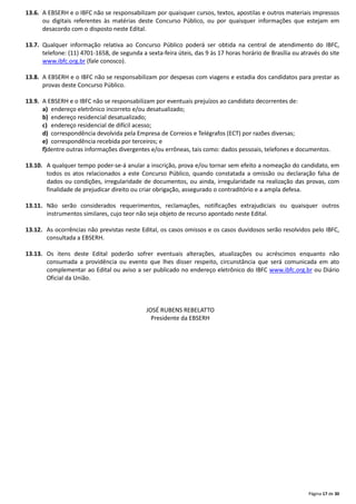 Página 17 de 30
13.6. A EBSERH e o IBFC não se responsabilizam por quaisquer cursos, textos, apostilas e outros materiais impressos
ou digitais referentes às matérias deste Concurso Público, ou por quaisquer informações que estejam em
desacordo com o disposto neste Edital.
13.7. Qualquer informação relativa ao Concurso Público poderá ser obtida na central de atendimento do IBFC,
telefone: (11) 4701-1658, de segunda a sexta-feira úteis, das 9 às 17 horas horário de Brasília ou através do site
www.ibfc.org.br (fale conosco).
13.8. A EBSERH e o IBFC não se responsabilizam por despesas com viagens e estadia dos candidatos para prestar as
provas deste Concurso Público.
13.9. A EBSERH e o IBFC não se responsabilizam por eventuais prejuízos ao candidato decorrentes de:
a) endereço eletrônico incorreto e/ou desatualizado;
b) endereço residencial desatualizado;
c) endereço residencial de difícil acesso;
d) correspondência devolvida pela Empresa de Correios e Telégrafos (ECT) por razões diversas;
e) correspondência recebida por terceiros; e
f)dentre outras informações divergentes e/ou errôneas, tais como: dados pessoais, telefones e documentos.
13.10. A qualquer tempo poder-se-á anular a inscrição, prova e/ou tornar sem efeito a nomeação do candidato, em
todos os atos relacionados a este Concurso Público, quando constatada a omissão ou declaração falsa de
dados ou condições, irregularidade de documentos, ou ainda, irregularidade na realização das provas, com
finalidade de prejudicar direito ou criar obrigação, assegurado o contraditório e a ampla defesa.
13.11. Não serão considerados requerimentos, reclamações, notificações extrajudiciais ou quaisquer outros
instrumentos similares, cujo teor não seja objeto de recurso apontado neste Edital.
13.12. As ocorrências não previstas neste Edital, os casos omissos e os casos duvidosos serão resolvidos pelo IBFC,
consultada a EBSERH.
13.13. Os itens deste Edital poderão sofrer eventuais alterações, atualizações ou acréscimos enquanto não
consumada a providência ou evento que lhes disser respeito, circunstância que será comunicada em ato
complementar ao Edital ou aviso a ser publicado no endereço eletrônico do IBFC www.ibfc.org.br ou Diário
Oficial da União.
JOSÉ RUBENS REBELATTO
Presidente da EBSERH
 