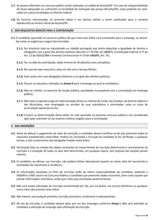 Página 2 de 30
1.7. As provas referentes ao concurso público serão realizadas na cidade de Brasília/DF. Em caso de indisponibilidade
de locais adequados ou suficientes na localidade de realização das provas (Brasília/DF), estas poderão ser reali-
zadas em outras localidades no Distrito Federal.
1.8. Os horários mencionados no presente edital e nos demais editais a serem publicados para o certame
obedecerão ao horário oficial de Brasília/DF.
2. DOS REQUISITOS BÁSICOS PARA A CONTRATAÇÃO
2.1 O candidato aprovado no concurso público de que trata esse Edital será contratado para o emprego, se atendi-
das todas as exigências a seguir discriminadas:
2.1.1. Ser brasileiro nato ou naturalizado ou cidadão português que tenha adquirido a igualdade de direitos e
obrigações civis e gozo dos direitos políticos (decreto n.º 70.436, de 18/04/72, Constituição Federal, § 1º do
Art. 12 de 05/10/1988 e Emenda Constitucional nº 19 de 04/06/98, Art. 3º);
2.1.2. Ter, na data da contratação, idade mínima de 18 (dezoito) anos completos;
2.1.3. No caso do sexo masculino, estar em dia com o Serviço Militar;
2.1.4. Estar quite com suas obrigações eleitorais e em gozo dos direitos políticos;
2.1.5. Possuir os requisitos indicados no Anexo II para o emprego ao qual se candidatou;
2.1.6. Não ter sofrido, no exercício de função pública, penalidade incompatível com a contratação em emprego
público;
2.1.7. Não estar ocupando cargo em administração direta ou indireta da União, dos Estados, do Distrito Federal e
dos Municípios, nem empregado ou servidor de suas subsidiárias e controladas, salvo os casos de
acumulação expressas em lei;
2.1.8. Cumprir as determinações deste edital, ter sido aprovado no presente concurso público e ser considerado
apto após submeter-se aos exames médicos exigidos para a contratação.
3. DAS INSCRIÇÕES
3.1. Antes de efetuar o pagamento do valor da inscrição, o candidato deverá certificar-se de que preenche todos os
requisitos estabelecidos neste Edital. Poderá ser cancelada a inscrição do candidato se for verificado, a qualquer
tempo, o não cumprimento das obrigações fixadas neste Edital.
3.2. Declaração falsa ou inexata dos dados constantes no requerimento de inscrição determinará o cancelamento da
inscrição e a anulação de todos os atos dela decorrentes, em qualquer época, sem prejuízo das sanções penais
cabíveis.
3.3. O candidato, ao efetuar sua inscrição, não poderá utilizar abreviaturas quanto ao nome, data de nascimento e
localidades de nascimento e residência.
3.4. As informações prestadas na ficha de inscrição serão de inteira responsabilidade do candidato, podendo a
EBSERH e o IBFC excluir do Concurso Público o candidato que preencher dados incorretos, bem como aquele que
prestar informações inverídicas, ainda que o fato seja constatado posteriormente.
3.5. Não será aceita solicitação de inscrição encaminhada por fax, por via postal, via correio eletrônico ou qualquer
outro meio não previsto neste Edital.
3.6. Não haverá, sob qualquer pretexto, inscrição provisória, condicional e extemporânea.
3.7. No ato da inscrição, o candidato deverá optar por um dos empregos conforme Anexo I. Não será admitida ao
candidato a alteração de emprego após efetivação da inscrição.
 