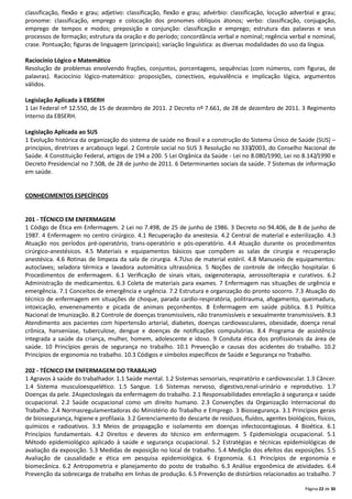 Página 22 de 30
classificação, flexão e grau; adjetivo: classificação, flexão e grau; advérbio: classificação, locução adverbial e grau;
pronome: classificação, emprego e colocação dos pronomes oblíquos átonos; verbo: classificação, conjugação,
emprego de tempos e modos; preposição e conjunção: classificação e emprego; estrutura das palavras e seus
processos de formação; estrutura da oração e do período; concordância verbal e nominal; regência verbal e nominal,
crase. Pontuação; figuras de linguagem (principais); variação linguística: as diversas modalidades do uso da língua.
Raciocínio Lógico e Matemático
Resolução de problemas envolvendo frações, conjuntos, porcentagens, sequências (com números, com figuras, de
palavras). Raciocínio lógico-matemático: proposições, conectivos, equivalência e implicação lógica, argumentos
válidos.
Legislação Aplicada à EBSERH
1 Lei Federal nº 12.550, de 15 de dezembro de 2011. 2 Decreto nº 7.661, de 28 de dezembro de 2011. 3 Regimento
Interno da EBSERH.
Legislação Aplicada ao SUS
1 Evolução histórica da organização do sistema de saúde no Brasil e a construção do Sistema Único de Saúde (SUS) –
princípios, diretrizes e arcabouço legal. 2 Controle social no SUS 3 Resolução no 333/2003, do Conselho Nacional de
Saúde. 4 Constituição Federal, artigos de 194 a 200. 5 Lei Orgânica da Saúde - Lei no 8.080/1990, Lei no 8.142/1990 e
Decreto Presidencial no 7.508, de 28 de junho de 2011. 6 Determinantes sociais da saúde. 7 Sistemas de informação
em saúde.
CONHECIMENTOS ESPECÍFICOS
201 - TÉCNICO EM ENFERMAGEM
1 Código de Ética em Enfermagem. 2 Lei no 7.498, de 25 de junho de 1986. 3 Decreto no 94.406, de 8 de junho de
1987. 4 Enfermagem no centro cirúrgico. 4.1 Recuperação da anestesia. 4.2 Central de material e esterilização. 4.3
Atuação nos períodos pré-operatório, trans-operatório e pós-operatório. 4.4 Atuação durante os procedimentos
cirúrgico-anestésicos. 4.5 Materiais e equipamentos básicos que compõem as salas de cirurgia e recuperação
anestésica. 4.6 Rotinas de limpeza da sala de cirurgia. 4.7Uso de material estéril. 4.8 Manuseio de equipamentos:
autoclaves; seladora térmica e lavadora automática ultrassônica. 5 Noções de controle de infecção hospitalar. 6
Procedimentos de enfermagem. 6.1 Veriﬁcação de sinais vitais, oxigenoterapia, aerossolterapia e curativos. 6.2
Administração de medicamentos. 6.3 Coleta de materiais para exames. 7 Enfermagem nas situações de urgência e
emergência. 7.1 Conceitos de emergência e urgência. 7.2 Estrutura e organização do pronto socorro. 7.3 Atuação do
técnico de enfermagem em situações de choque, parada cardio-respiratória, politrauma, afogamento, queimadura,
intoxicação, envenenamento e picada de animais peçonhentos. 8 Enfermagem em saúde pública. 8.1 Política
Nacional de Imunização. 8.2 Controle de doenças transmissíveis, não transmissíveis e sexualmente transmissíveis. 8.3
Atendimento aos pacientes com hipertensão arterial, diabetes, doenças cardiovasculares, obesidade, doença renal
crônica, hanseníase, tuberculose, dengue e doenças de notiﬁcações compulsórias. 8.4 Programa de assistência
integrada a saúde da criança, mulher, homem, adolescente e idoso. 9 Conduta ética dos profissionais da área de
saúde. 10 Princípios gerais de segurança no trabalho. 10.1 Prevenção e causas dos acidentes do trabalho. 10.2
Princípios de ergonomia no trabalho. 10.3 Códigos e símbolos específicos de Saúde e Segurança no Trabalho.
202 - TÉCNICO EM ENFERMAGEM DO TRABALHO
1 Agravos à saúde do trabalhador. 1.1 Saúde mental. 1.2 Sistemas sensoriais, respiratório e cardiovascular. 1.3 Câncer.
1.4 Sistema musculoesquelético. 1.5 Sangue. 1.6 Sistemas nervoso, digestivo,renal-urinário e reprodutivo. 1.7
Doenças da pele. 2Aspectoslegais da enfermagem do trabalho. 2.1 Responsabilidades emrelação à segurança e saúde
ocupacional. 2.2 Saúde ocupacional como um direito humano. 2.3 Convenções da Organização Internacional do
Trabalho. 2.4 Normasregulamentadoras do Ministério do Trabalho e Emprego. 3 Biossegurança. 3.1 Princípios gerais
de biossegurança, higiene e profilaxia. 3.2 Gerenciamento do descarte de resíduos, ﬂuídos, agentes biológicos, físicos,
químicos e radioativos. 3.3 Meios de propagação e isolamento em doenças infectocontagiosas. 4 Bioética. 6.1
Princípios fundamentais. 4.2 Direitos e deveres do técnico em enfermagem. 5 Epidemiologia ocupacional. 5.1
Método epidemiológico aplicado à saúde e segurança ocupacional. 5.2 Estratégias e técnicas epidemiológicas de
avaliação da exposição. 5.3 Medidas de exposição no local de trabalho. 5.4 Medição dos efeitos das exposições. 5.5
Avaliação de causalidade e ética em pesquisa epidemiológica. 6 Ergonomia. 6.1 Princípios de ergonomia e
biomecânica. 6.2 Antropometria e planejamento do posto de trabalho. 6.3 Análise ergonômica de atividades. 6.4
Prevenção da sobrecarga de trabalho em linhas de produção. 6.5 Prevenção de distúrbios relacionados ao trabalho. 7
 