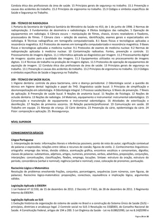 Página 24 de 30
Conduta ética dos profissionais da área de saúde. 15 Princípios gerais de segurança no trabalho. 15.1 Prevenção e
causas dos acidentes do trabalho. 15.2 Princípios de ergonomia no trabalho. 15.3 Códigos e símbolos específicos de
Saúde e Segurança no Trabalho.
208 - TÉCNICO DE RADIOLOGIA
1 Portaria da Secretaria de Vigilância Sanitária do Ministério da Saúde no 453, de 1 de junho de 1998. 2 Normas de
radioproteção. 3 Fundamentos de dosimetria e radiobiologia. 4 Efeitos biológicos das radiações. 5 Operação de
equipamentos em radiologia. 6 Câmara escura – manipulação de filmes, chassis, écrans reveladores e fixadores,
processadora de filmes. 7 Câmara clara – seleção de exames, identificação, exames gerais e especializados em
radiologia. 8 Técnicas radiográficas em tomografia computadorizada. 8.1 Bases físicas e tecnológicas aplicadas a
ressonância magnética. 8.2 Protocolos de exames em tomografia computadorizada e ressonância magnética. 9 Bases
físicas e tecnológicas aplicadas a medicina nuclear. 9.1 Protocolos de exames de medicina nuclear. 9.2 Normas de
radioproteção aplicadas à medicina nuclear. 10 Contaminação radioativa. Fontes, prevenção e controle. 11
Processamento de imagens digitais. 11.1 Informática aplicada ao diagnóstico por imagem. 11.2 Processamento digital
de imagens: ajustes para a qualidade das imagens. 11.3 Equipamentos utilizados no processamento de imagens
digitais. 11.4 Técnicas de trabalho na produção de imagens digitais. 11.5 Protocolos de operação de equipamentos de
aquisição de imagem. 12 Conduta ética dos profissionais da área de saúde. 13 Princípios gerais de segurança no
trabalho. 13.1 Prevenção e causas dos acidentes do trabalho. 13.2 Princípios de ergonomia no trabalho. 13.3 Códigos
e símbolos específicos de Saúde e Segurança no Trabalho.
209 - TÉCNICO EM SAÚDE BUCAL
1 Higiene dentária: controle da placa bacteriana, cárie e doença periodontal. 2 Odontologia social: a questão do
técnico em higiene dental: legislação e papel do THD. Diagnóstico saúde bucal. 3 Princípios de simplificação e
desmonopolização em odontologia. 4 Odontologia integral. 5 Processo saúde/doença. 6 Níveis de prevenção. 7 Níveis
de aplicação. 8 Prevenção de saúde bucal. 9 Noções de anatomia bucal. 11 Noções de fisiologia. 12 Noções de
oclusão dentária. 13 Noções de radiologia. 14 Materiais, equipamento e instrumental: instrumental odontológico. 15
Conservação e manutenção de equipamento e instrumental odontológico. 16 Atividades de esterilização e
desinfecção. 17 Noções de primeiros socorros. 18 Relação paciente/profissional. 19 Comunicação em saúde. 20
Trabalho em equipe. 21 Manejo de criança. 22 Cárie dentária. 23 Prevenção da cárie, epidemiologia da cárie. 24
Flúor: composição e aplicação. 25. Biossegurança.
NÍVEL SUPERIOR
CONHECIMENTOS BÁSICOS
Língua Portuguesa
1. Interpretação de texto: informações literais e inferências possíveis; ponto de vista do autor; significação contextual
de palavras e expressões; relações entre idéias e recursos de coesão; figuras de estilo. 2. Conhecimentos linguísticos:
ortografia: emprego das letras, divisão silábica, acentuação gráfica, encontros vocálicos e consonantais, dígrafos;
classes de palavras: substantivos, adjetivos, artigos, numerais, pronomes, verbos, advérbios, preposições, conjunções,
interjeições: conceituações, classificações, flexões, emprego, locuções. Sintaxe: estrutura da oração, estrutura do
período, concordância (verbal e nominal); regência (verbal e nominal); crase, colocação de pronomes; pontuação.
Raciocínio Lógico e Matemático
Resolução de problemas envolvendo frações, conjuntos, porcentagens, sequências (com números, com figuras, de
palavras). Raciocínio lógico-matemático: proposições, conectivos, equivalência e implicação lógica, argumentos
válidos.
Legislação Aplicada à EBSERH
1 Lei Federal nº 12.550, de 15 de dezembro de 2011. 2 Decreto nº 7.661, de 28 de dezembro de 2011. 3 Regimento
Interno da EBSERH.
Legislação Aplicada ao SUS
1 Evolução histórica da organização do sistema de saúde no Brasil e a construção do Sistema Único de Saúde (SUS) –
princípios, diretrizes e arcabouço legal. 2 Controle social no SUS 3 Resolução no 333/2003, do Conselho Nacional de
Saúde. 4 Constituição Federal, artigos de 194 a 200. 5 Lei Orgânica da Saúde - Lei no 8.080/1990, Lei no 8.142/1990 e
 