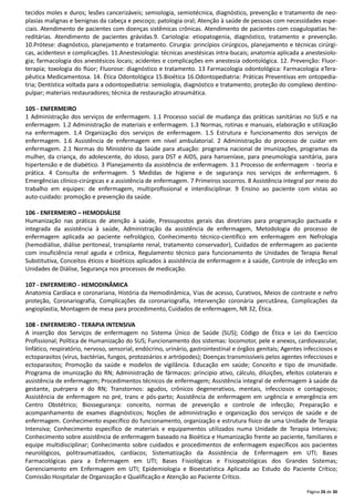 Página 26 de 30
tecidos moles e duros; lesões cancerizáveis; semiologia, semiotécnica, diagnóstico, prevenção e tratamento de neo-
plasias malignas e benignas da cabeça e pescoço; patologia oral; Atenção à saúde de pessoas com necessidades espe-
ciais. Atendimento de pacientes com doenças sistêmicas crônicas. Atendimento de pacientes com coagulopatias he-
reditárias. Atendimento de pacientes grávidas.9. Cariologia: etiopatogenia, diagnóstico, tratamento e prevenção.
10.Prótese: diagnóstico, planejamento e tratamento. Cirurgia: princípios cirúrgicos, planejamento e técnicas cirúrgi-
cas, acidentesn e complicações. 11.Anestesiologia: técnicas anestésicas intra-bucais; anatomia aplicada a anestesiolo-
gia; farmacologia dos anestésicos locais; acidentes e complicações em anestesia odontológica. 12. Prevenção: Fluor-
terapia; toxologia do flúor; Fluorose: diagnóstico e tratamento. 13 Farmacologia odontológica: Farmacologia eTera-
pêutica Medicamentosa. 14. Ética Odontológica 15.Bioética 16.Odontopediatria: Práticas Preventivas em ontopedia-
tria; Dentística voltada para a odontopediatria: semiologia, diagnóstico e tratamento; proteção do complexo dentino-
pulpar; materiais restauradores; técnica de restauração atraumática.
105 - ENFERMEIRO
1 Administração dos serviços de enfermagem. 1.1 Processo social de mudança das práticas sanitárias no SUS e na
enfermagem. 1.2 Administração de materiais e enfermagem. 1.3 Normas, rotinas e manuais, elaboração e utilização
na enfermagem. 1.4 Organização dos serviços de enfermagem. 1.5 Estrutura e funcionamento dos serviços de
enfermagem. 1.6 Assistência de enfermagem em nível ambulatorial. 2 Administração do processo de cuidar em
enfermagem. 2.1 Normas do Ministério da Saúde para atuação: programa nacional de imunizações, programas da
mulher, da criança, do adolescente, do idoso, para DST e AIDS, para hanseníase, para pneumologia sanitária, para
hipertensão e de diabético. 3 Planejamento da assistência de enfermagem. 3.1 Processo de enfermagem - teoria e
prática. 4 Consulta de enfermagem. 5 Medidas de higiene e de segurança nos serviços de enfermagem. 6
Emergências clínico-cirúrgicas e a assistência de enfermagem. 7 Primeiros socorros. 8 Assistência integral por meio do
trabalho em equipes: de enfermagem, multiproﬁssional e interdisciplinar. 9 Ensino ao paciente com vistas ao
auto-cuidado: promoção e prevenção da saúde.
106 - ENFERMEIRO – HEMODIÁLISE
Humanização nas práticas de atenção à saúde, Pressupostos gerais das diretrizes para programação pactuada e
integrada da assistência à saúde, Administração da assistência de enfermagem, Metodologia do processo de
enfermagem aplicada ao paciente nefrológico, Conhecimento técnico-científico em enfermagem em Nefrologia
(hemodiálise, diálise peritoneal, transplante renal, tratamento conservador), Cuidados de enfermagem ao paciente
com insuficiência renal aguda e crônica, Regulamento técnico para funcionamento de Unidades de Terapia Renal
Substitutiva, Conceitos éticos e bioéticos aplicados à assistência de enfermagem e à saúde, Controle de infecção em
Unidades de Diálise, Segurança nos processos de medicação.
107 - ENFERMEIRO - HEMODINÂMICA
Anatomia Cardíaca e coronariana, História da Hemodinâmica, Vias de acesso, Curativos, Meios de contraste e nefro
proteção, Coronariografia, Complicações da coronariografia, Intervenção coronária percutânea, Complicações da
angioplastia, Montagem de mesa para procedimento, Cuidados de enfermagem, NR 32, Ética.
108 - ENFERMEIRO - TERAPIA INTENSIVA
A inserção dos Serviços de enfermagem no Sistema Único de Saúde (SUS); Código de Ética e Lei do Exercício
Profissional; Política de Humanização do SUS; Funcionamento dos sistemas: locomotor, pele e anexos, cardiovascular,
linfático, respiratório, nervoso, sensorial, endócrino, urinário, gastrointestinal e órgãos genitais; Agentes infecciosos e
ectoparasitos (vírus, bactérias, fungos, protozoários e artrópodes); Doenças transmissíveis pelos agentes infecciosos e
ectoparasitos; Promoção da saúde e modelos de vigilância. Educação em saúde; Conceito e tipo de imunidade.
Programa de imunização do RN; Administração de fármacos: principio ativo, cálculo, diluições, efeitos colaterais e
assistência de enfermagem; Procedimentos técnicos de enfermagem; Assistência integral de enfermagem à saúde da
gestante, puérpera e do RN; Transtornos: agudos, crônicos degenerativos, mentais, infecciosos e contagiosos;
Assistência de enfermagem no pré, trans e pós-parto; Assistência de enfermagem em urgência e emergência em
Centro Obstétrico; Biossegurança: conceito, normas de prevenção e controle de infecção; Preparação e
acompanhamento de exames diagnósticos; Noções de administração e organização dos serviços de saúde e de
enfermagem. Conhecimento específico do funcionamento, organização e estrutura físico de uma Unidade de Terapia
Intensiva; Conhecimento específico de materiais e equipamentos utilizados numa Unidade de Terapia Intensiva;
Conhecimento sobre assistência de enfermagem baseado na Bioética e Humanização frente ao paciente, familiares e
equipe multidisciplinar; Conhecimento sobre cuidados e procedimentos de enfermagem específicos aos pacientes
neurológicos, politraumatizados, cardíacos; Sistematização da Assistência de Enfermagem em UTI; Bases
Farmacológicas para a Enfermagem em UTI; Bases Fisiológicas e Fisiopatológicas dos Grandes Sistemas;
Gerenciamento em Enfermagem em UTI; Epidemiologia e Bioestatística Aplicada ao Estudo do Paciente Crítico;
Comissão Hospitalar de Organização e Qualificação e Atenção ao Paciente Crítico.
 
