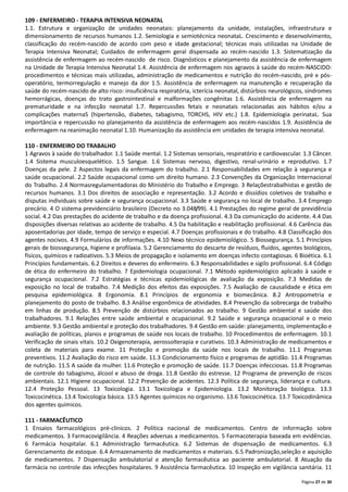 Página 27 de 30
109 - ENFERMEIRO - TERAPIA INTENSIVA NEONATAL
1.1. Estrutura e organização de unidades neonatais: planejamento da unidade, instalações, infraestrutura e
dimensionamento de recursos humanos 1.2. Semiologia e semiotécnica neonataL. Crescimento e desenvolvimento,
classificação do recém-nascido de acordo com peso e idade gestacional; técnicas mais utilizadas na Unidade de
Terapia Intensiva Neonatal; Cuidados de enfermagem geral dispensada ao recém-nascido 1.3. Sistematização da
assistência de enfermagem ao recém-nascido de risco. Diagnósticos e planejamento da assistência de enfermagem
na Unidade de Terapia Intensiva Neonatal 1.4. Assistência de enfermagem nos agravos à saúde do recém-NASCIDO:
procedimentos e técnicas mais utilizadas, administração de medicamentos e nutrição do recém-nascido, pré e pós-
operatório, termorregulação e manejo da dor 1.5. Assistência de enfermagem na manutenção e recuperação da
saúde do recém-nascido de alto risco: insuficiência respiratória, icterícia neonatal, distúrbios neurológicos, síndromes
hemorrágicas, doenças do trato gastrointestinal e malformações congênitas 1.6. Assistência de enfermagem na
prematuridade e na infecção neonatal 1.7. Repercussões fetais e neonatais relacionadas aos hábitos e/ou a
complicações maternaS (hipertensão, diabetes, tabagismo, TORCHS, HIV etc.) 1.8. Epidemiologia perinataL. Sua
importância e repercussão no planejamento da assistência de enfermagem aos recém-nascidos 1.9. Assistência de
enfermagem na reanimação neonatal 1.10. Humanização da assistência em unidades de terapia intensiva neonatal.
110 - ENFERMEIRO DO TRABALHO
1 Agravos à saúde do trabalhador. 1.1 Saúde mental. 1.2 Sistemas sensoriais, respiratório e cardiovascular. 1.3 Câncer.
1.4 Sistema musculoesquelético. 1.5 Sangue. 1.6 Sistemas nervoso, digestivo, renal-urinário e reprodutivo. 1.7
Doenças da pele. 2 Aspectos legais da enfermagem do trabalho. 2.1 Responsabilidades em relação à segurança e
saúde ocupacional. 2.2 Saúde ocupacional como um direito humano. 2.3 Convenções da Organização Internacional
do Trabalho. 2.4 Normasregulamentadoras do Ministério do Trabalho e Emprego. 3 Relaçõestrabalhistas e gestão de
recursos humanos. 3.1 Dos direitos de associação e representação. 3.2 Acordo e dissídios coletivos de trabalho e
disputas individuais sobre saúde e segurança ocupacional. 3.3 Saúde e segurança no local de trabalho. 3.4 Emprego
precário. 4 O sistema previdenciário brasileiro (Decreto no 3.048/99). 4.1 Prestações do regime geral de previdência
social. 4.2 Das prestações do acidente de trabalho e da doença profissional. 4.3 Da comunicação do acidente. 4.4 Das
disposições diversas relativas ao acidente de trabalho. 4.5 Da habilitação e reabilitação profissional. 4.6 Carência das
aposentadorias por idade, tempo de serviço e especial. 4.7 Doenças profissionais e do trabalho. 4.8 Classificação dos
agentes nocivos. 4.9 Formulários de informações. 4.10 Nexo técnico epidemiológico. 5 Biossegurança. 5.1 Princípios
gerais de biossegurança, higiene e profilaxia. 5.2 Gerenciamento do descarte de resíduos, ﬂuidos, agentes biológicos,
físicos, químicos e radioativos. 5.3 Meios de propagação e isolamento em doenças infecto contagiosas. 6 Bioética. 6.1
Princípios fundamentais. 6.2 Direitos e deveres do enfermeiro. 6.3 Responsabilidades e sigilo profissional. 6.4 Código
de ética do enfermeiro do trabalho. 7 Epidemiologia ocupacional. 7.1 Método epidemiológico aplicado à saúde e
segurança ocupacional. 7.2 Estratégias e técnicas epidemiológicas de avaliação da exposição. 7.3 Medidas de
exposição no local de trabalho. 7.4 Medição dos efeitos das exposições. 7.5 Avaliação de causalidade e ética em
pesquisa epidemiológica. 8 Ergonomia. 8.1 Princípios de ergonomia e biomecânica. 8.2 Antropometria e
planejamento do posto de trabalho. 8.3 Análise ergonômica de atividades. 8.4 Prevenção da sobrecarga de trabalho
em linhas de produção. 8.5 Prevenção de distúrbios relacionados ao trabalho. 9 Gestão ambiental e saúde dos
trabalhadores. 9.1 Relações entre saúde ambiental e ocupacional. 9.2 Saúde e segurança ocupacional e o meio
ambiente. 9.3 Gestão ambiental e proteção dos trabalhadores. 9.4 Gestão em saúde: planejamento, implementação e
avaliação de políticas, planos e programas de saúde nos locais de trabalho. 10 Procedimentos de enfermagem. 10.1
Verificação de sinais vitais. 10.2 Oxigenoterapia, aerossolterapia e curativos. 10.3 Administração de medicamentos e
coleta de materiais para exame. 11 Proteção e promoção da saúde nos locais de trabalho. 11.1 Programas
preventivos. 11.2 Avaliação do risco em saúde. 11.3 Condicionamento físico e programas de aptidão. 11.4 Programas
de nutrição. 11.5 A saúde da mulher. 11.6 Proteção e promoção de saúde. 11.7 Doenças infecciosas. 11.8 Programas
de controle do tabagismo, álcool e abuso de droga. 11.8 Gestão do estresse. 12 Programa de prevenção de riscos
ambientais. 12.1 Higiene ocupacional. 12.2 Prevenção de acidentes. 12.3 Política de segurança, liderança e cultura.
12.4 Proteção Pessoal. 13 Toxicologia. 13.1 Toxicologia e Epidemiologia. 13.2 Monitoração biológica. 13.3
Toxicocinética. 13.4 Toxicologia básica. 13.5 Agentes químicos no organismo. 13.6 Toxicocinética. 13.7 Toxicodinâmica
dos agentes químicos.
111 - FARMACÊUTICO
1 Ensaios farmacológicos pré-clínicos. 2 Política nacional de medicamentos. Centro de informação sobre
medicamentos. 3 Farmacovigilância. 4 Reações adversas a medicamentos. 5 Farmacoterapia baseada em evidências.
6 Farmácia hospitalar. 6.1 Administração farmacêutica. 6.2 Sistemas de dispensação de medicamentos. 6.3
Gerenciamento de estoque. 6.4 Armazenamento de medicamentos e materiais. 6.5 Padronização,seleção e aquisição
de medicamentos. 7 Dispensação ambulatorial e atenção farmacêutica ao paciente ambulatorial. 8 Atuação da
farmácia no controle das infecções hospitalares. 9 Assistência farmacêutica. 10 Inspeção em vigilância sanitária. 11
 